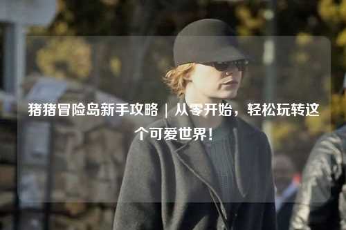 猪猪冒险岛新手攻略 | 从零开始，轻松玩转这个可爱世界！