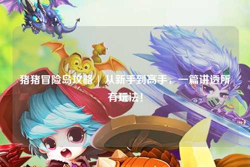 猪猪冒险岛攻略 | 从新手到高手，一篇讲透所有玩法！