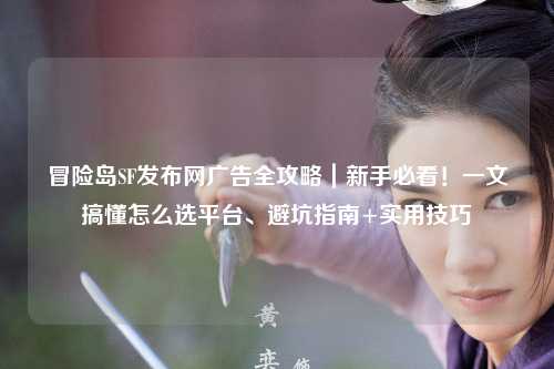 冒险岛SF发布网广告全攻略｜新手必看！一文搞懂怎么选平台、避坑指南+实用技巧