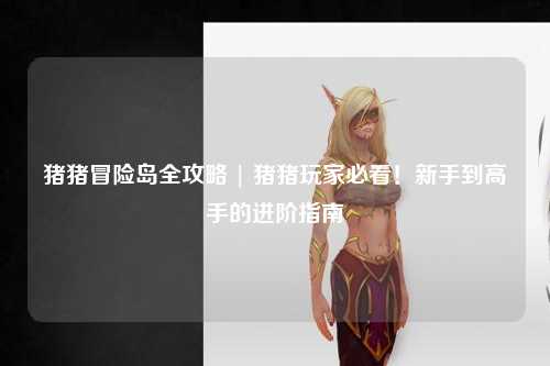 猪猪冒险岛全攻略 | 猪猪玩家必看！新手到高手的进阶指南