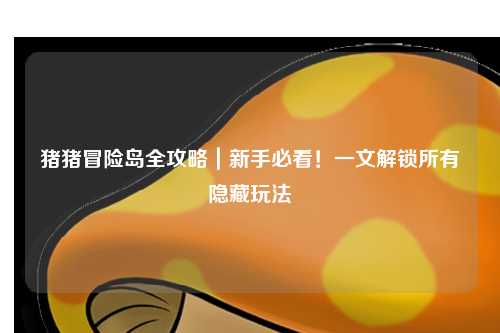 猪猪冒险岛全攻略|新手必看!一文解锁所有隐藏玩法