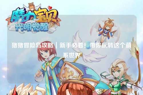 猪猪冒险岛攻略|新手必看!带你玩转这个萌系世界