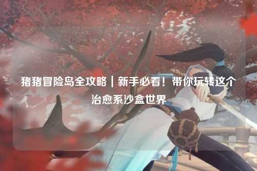 猪猪冒险岛全攻略|新手必看!带你玩转这个治愈系沙盒世界✨