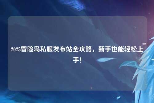 2025冒险岛私服发布站全攻略,新手也能轻松上手!